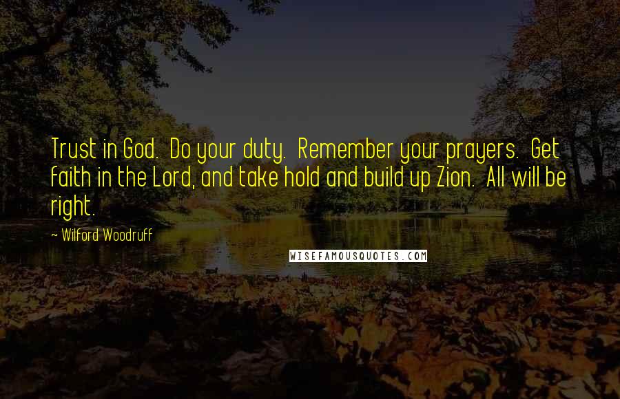 Wilford Woodruff Quotes: Trust in God.  Do your duty.  Remember your prayers.  Get faith in the Lord, and take hold and build up Zion.  All will be right.