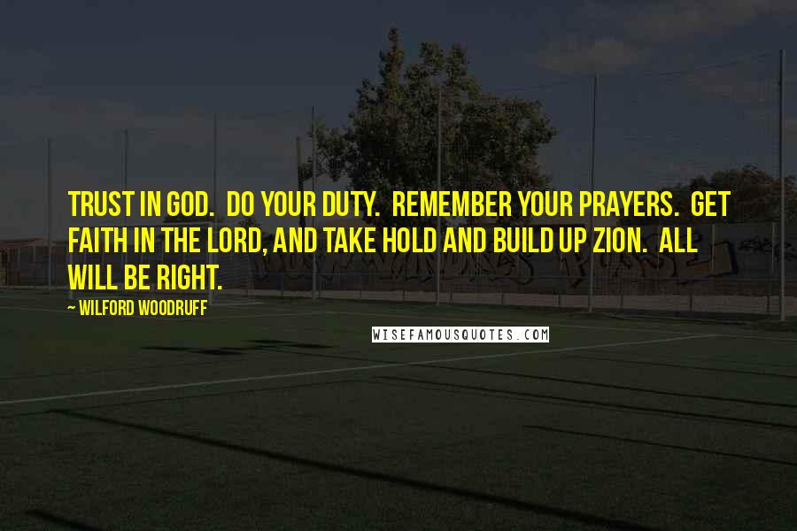 Wilford Woodruff Quotes: Trust in God.  Do your duty.  Remember your prayers.  Get faith in the Lord, and take hold and build up Zion.  All will be right.