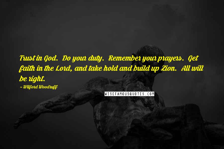 Wilford Woodruff Quotes: Trust in God.  Do your duty.  Remember your prayers.  Get faith in the Lord, and take hold and build up Zion.  All will be right.