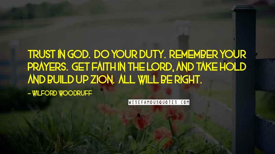 Wilford Woodruff Quotes: Trust in God.  Do your duty.  Remember your prayers.  Get faith in the Lord, and take hold and build up Zion.  All will be right.