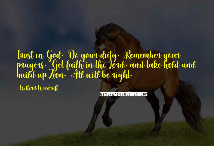 Wilford Woodruff Quotes: Trust in God.  Do your duty.  Remember your prayers.  Get faith in the Lord, and take hold and build up Zion.  All will be right.