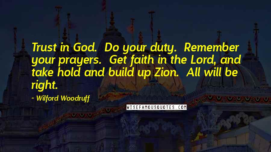 Wilford Woodruff Quotes: Trust in God.  Do your duty.  Remember your prayers.  Get faith in the Lord, and take hold and build up Zion.  All will be right.