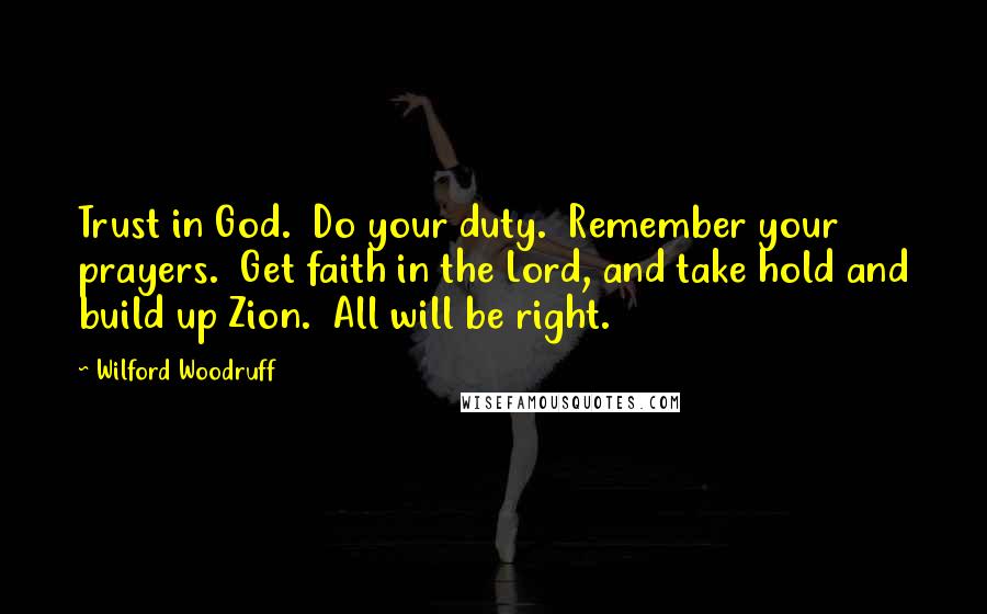 Wilford Woodruff Quotes: Trust in God.  Do your duty.  Remember your prayers.  Get faith in the Lord, and take hold and build up Zion.  All will be right.