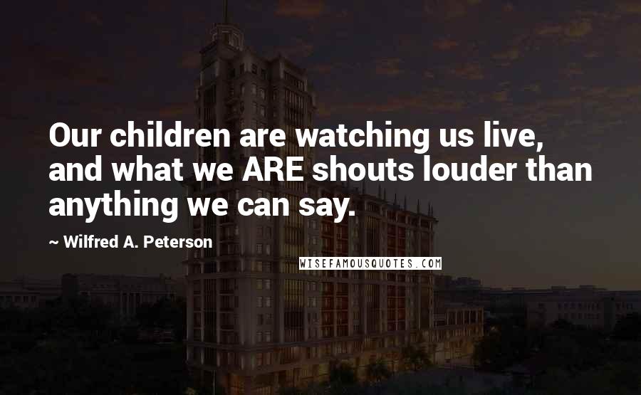 Wilfred A. Peterson Quotes: Our children are watching us live, and what we ARE shouts louder than anything we can say.