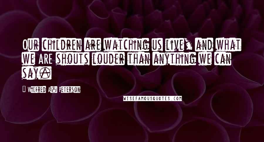 Wilfred A. Peterson Quotes: Our children are watching us live, and what we ARE shouts louder than anything we can say.