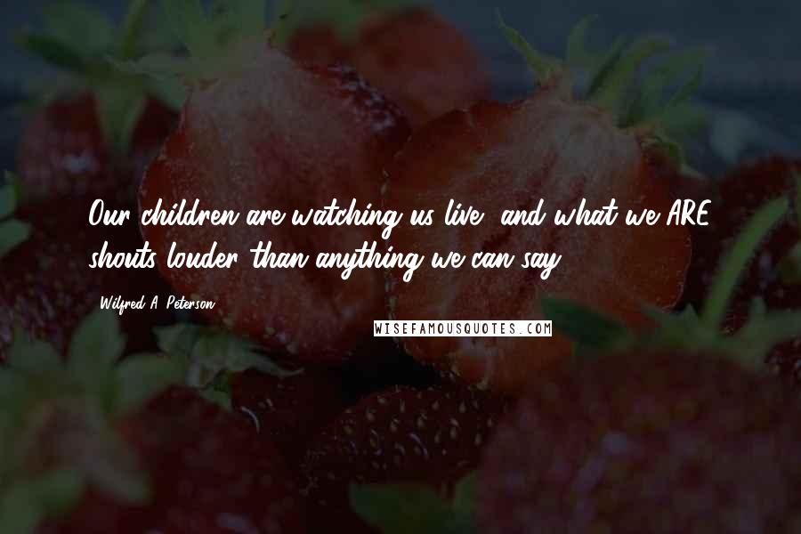 Wilfred A. Peterson Quotes: Our children are watching us live, and what we ARE shouts louder than anything we can say.