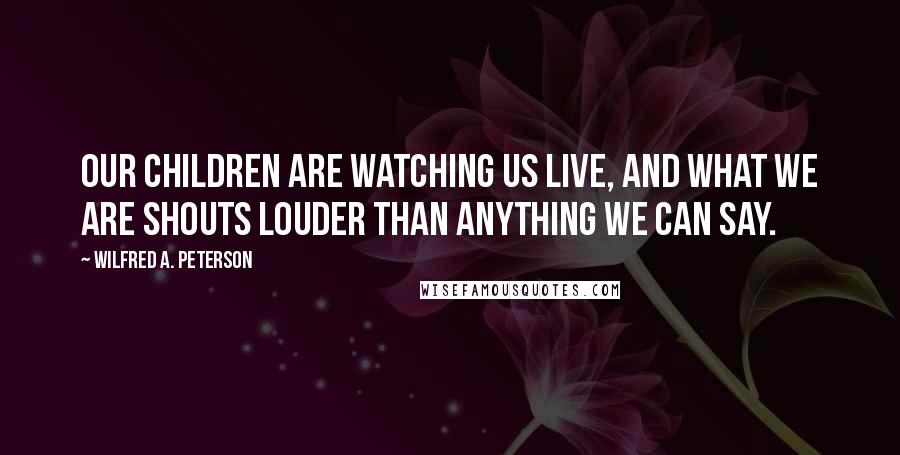 Wilfred A. Peterson Quotes: Our children are watching us live, and what we ARE shouts louder than anything we can say.
