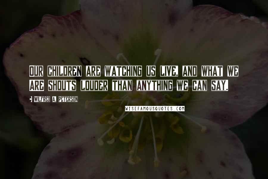 Wilfred A. Peterson Quotes: Our children are watching us live, and what we ARE shouts louder than anything we can say.