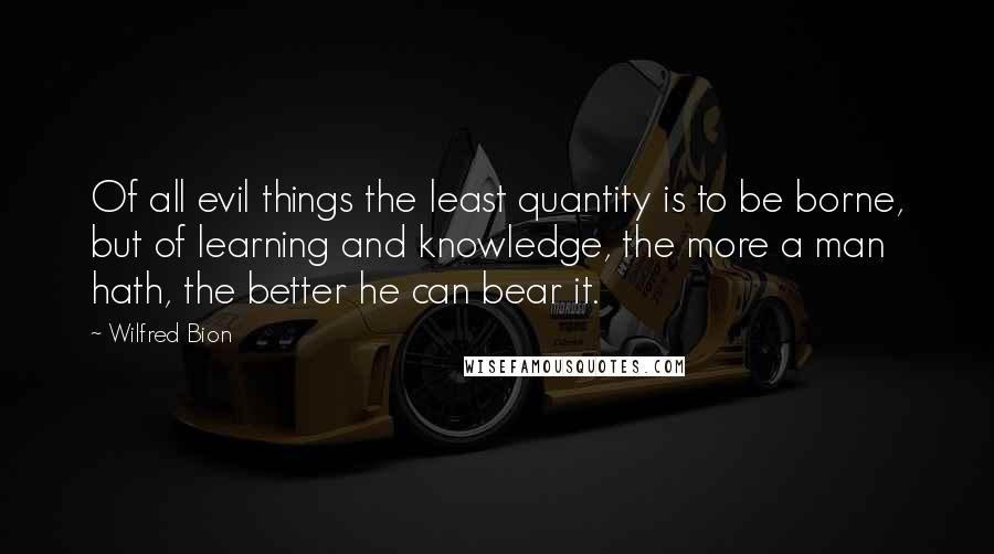 Wilfred Bion Quotes: Of all evil things the least quantity is to be borne, but of learning and knowledge, the more a man hath, the better he can bear it.