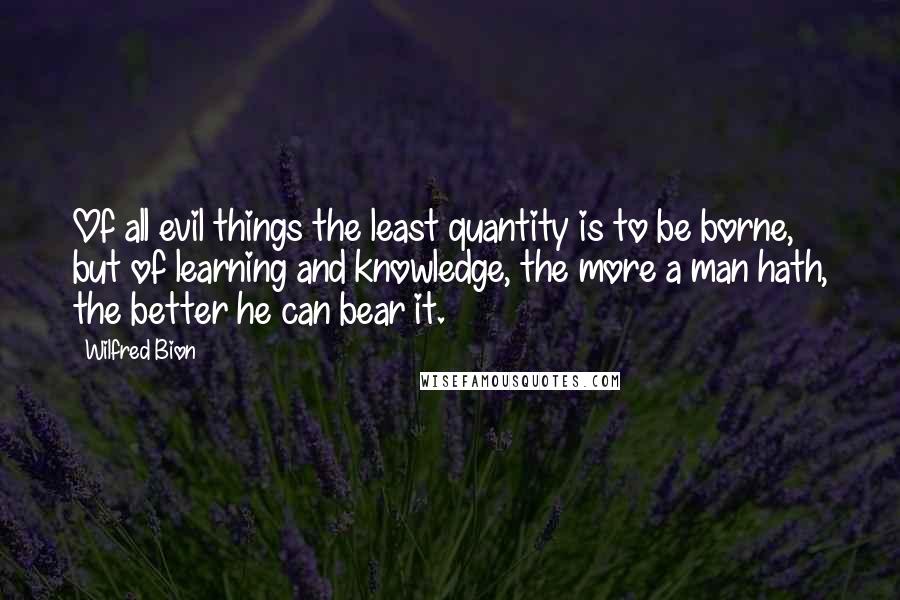 Wilfred Bion Quotes: Of all evil things the least quantity is to be borne, but of learning and knowledge, the more a man hath, the better he can bear it.