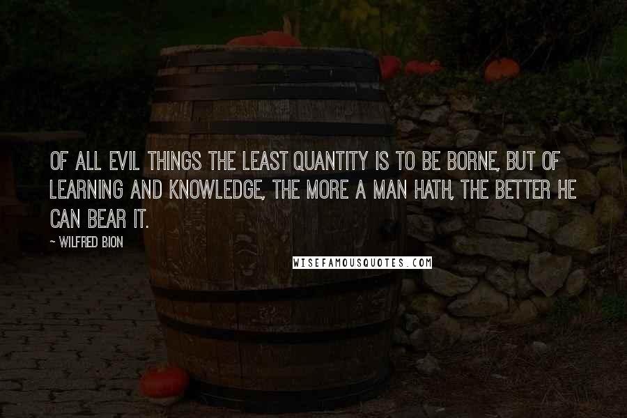 Wilfred Bion Quotes: Of all evil things the least quantity is to be borne, but of learning and knowledge, the more a man hath, the better he can bear it.