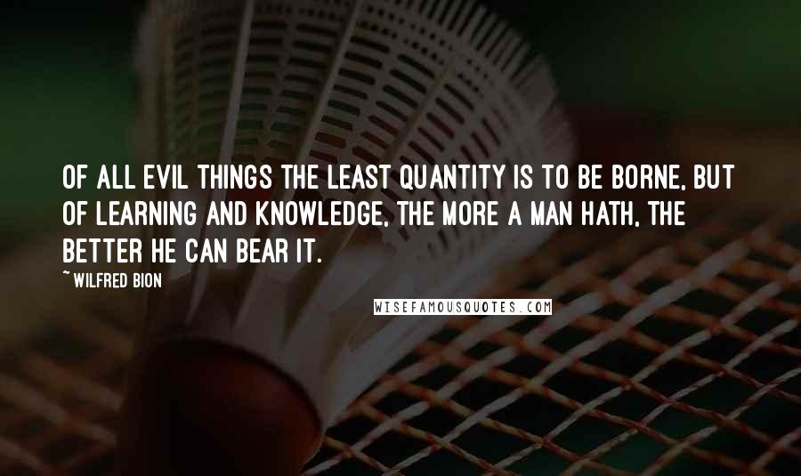 Wilfred Bion Quotes: Of all evil things the least quantity is to be borne, but of learning and knowledge, the more a man hath, the better he can bear it.