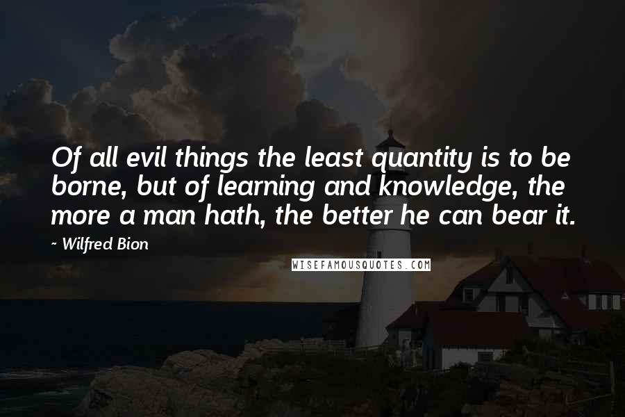 Wilfred Bion Quotes: Of all evil things the least quantity is to be borne, but of learning and knowledge, the more a man hath, the better he can bear it.