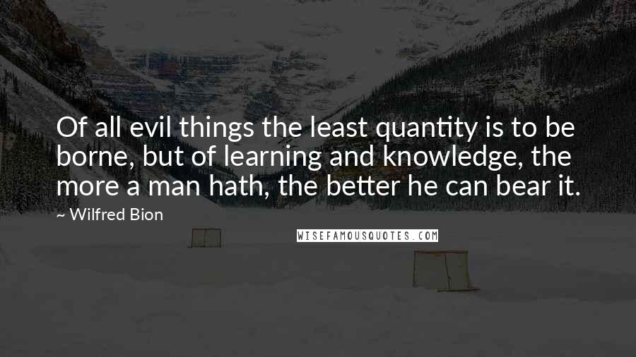 Wilfred Bion Quotes: Of all evil things the least quantity is to be borne, but of learning and knowledge, the more a man hath, the better he can bear it.