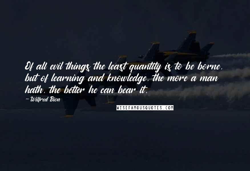 Wilfred Bion Quotes: Of all evil things the least quantity is to be borne, but of learning and knowledge, the more a man hath, the better he can bear it.