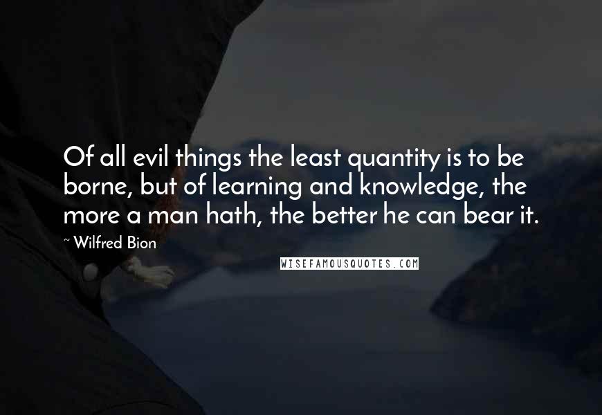 Wilfred Bion Quotes: Of all evil things the least quantity is to be borne, but of learning and knowledge, the more a man hath, the better he can bear it.