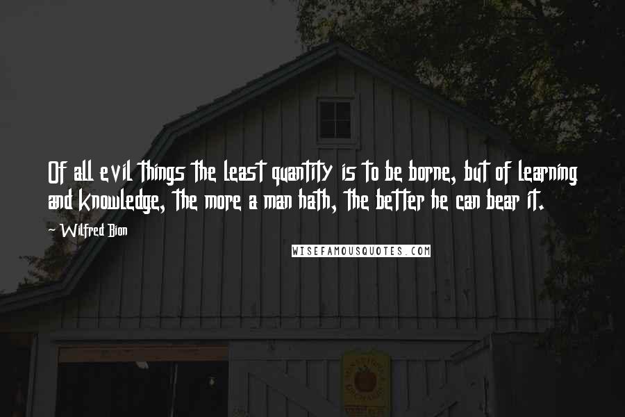 Wilfred Bion Quotes: Of all evil things the least quantity is to be borne, but of learning and knowledge, the more a man hath, the better he can bear it.