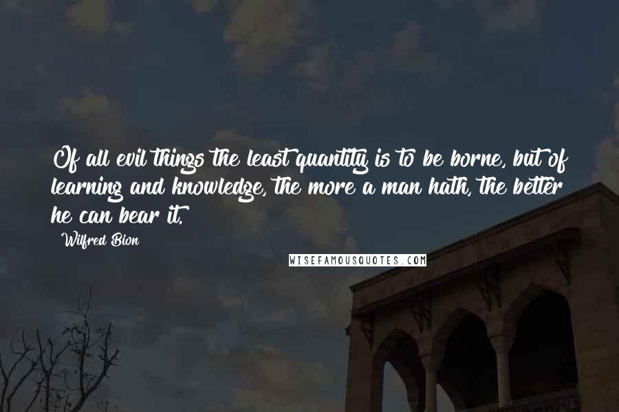 Wilfred Bion Quotes: Of all evil things the least quantity is to be borne, but of learning and knowledge, the more a man hath, the better he can bear it.