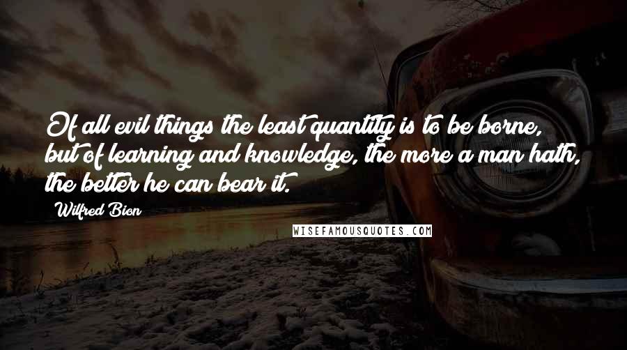 Wilfred Bion Quotes: Of all evil things the least quantity is to be borne, but of learning and knowledge, the more a man hath, the better he can bear it.