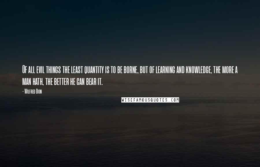 Wilfred Bion Quotes: Of all evil things the least quantity is to be borne, but of learning and knowledge, the more a man hath, the better he can bear it.