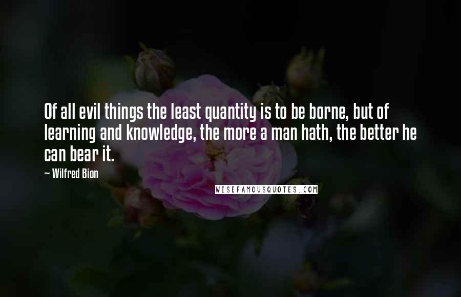 Wilfred Bion Quotes: Of all evil things the least quantity is to be borne, but of learning and knowledge, the more a man hath, the better he can bear it.