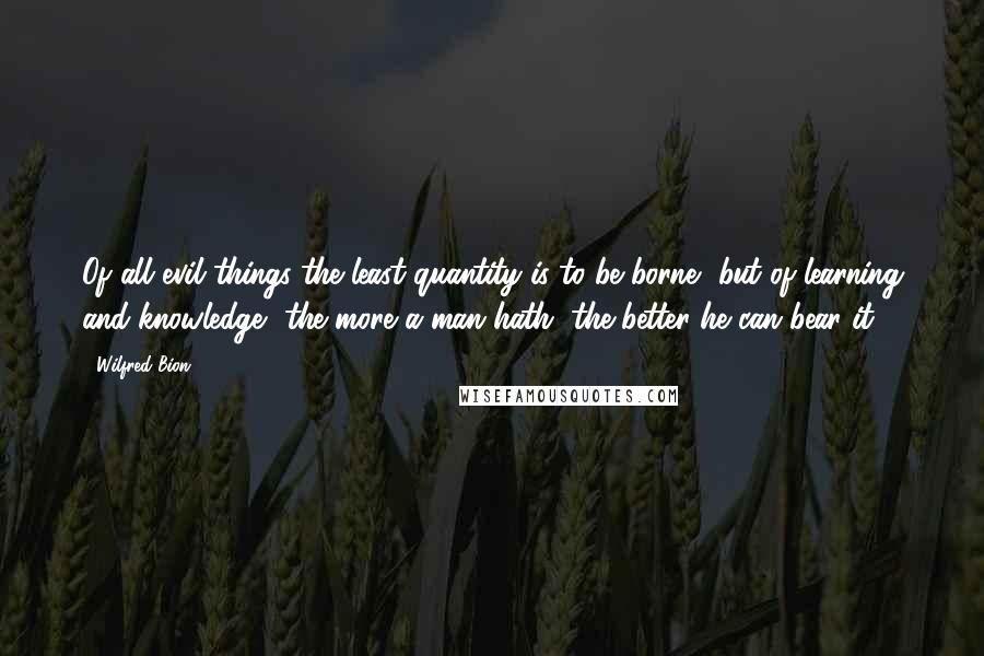 Wilfred Bion Quotes: Of all evil things the least quantity is to be borne, but of learning and knowledge, the more a man hath, the better he can bear it.