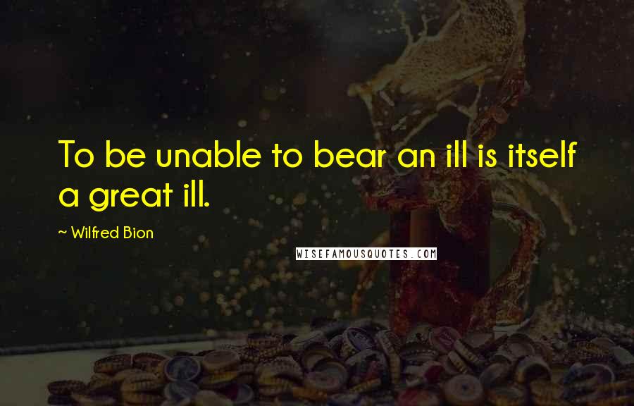 Wilfred Bion Quotes: To be unable to bear an ill is itself a great ill.