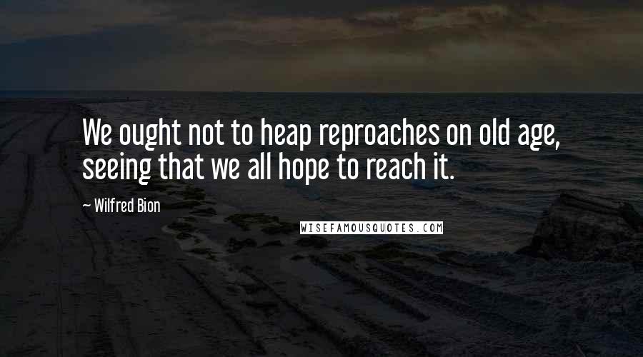 Wilfred Bion Quotes: We ought not to heap reproaches on old age, seeing that we all hope to reach it.