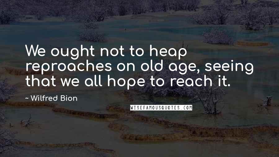 Wilfred Bion Quotes: We ought not to heap reproaches on old age, seeing that we all hope to reach it.