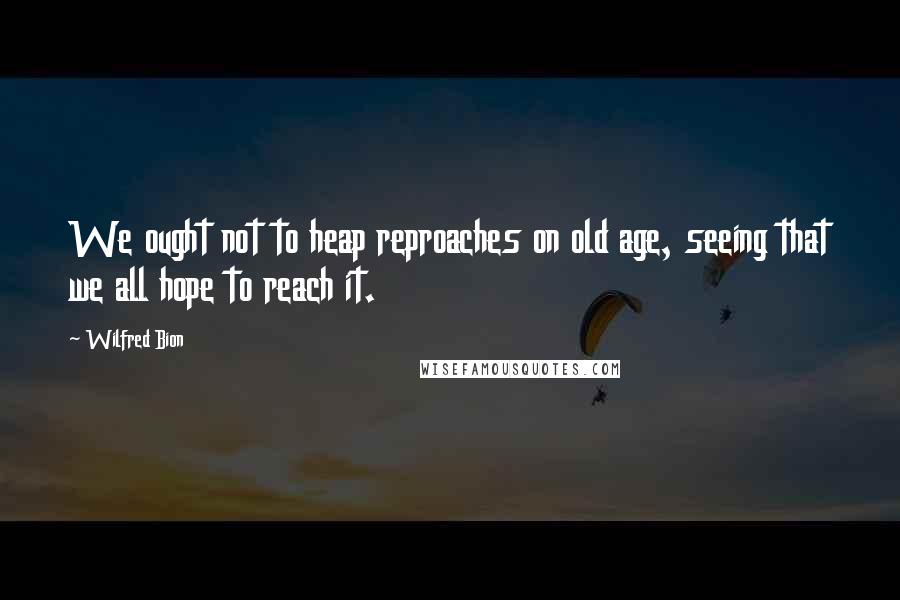 Wilfred Bion Quotes: We ought not to heap reproaches on old age, seeing that we all hope to reach it.