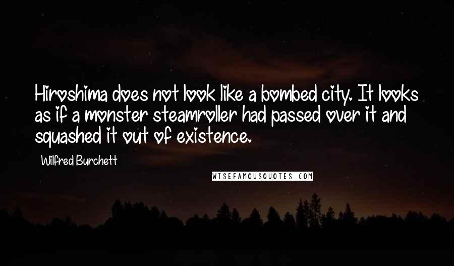Wilfred Burchett Quotes: Hiroshima does not look like a bombed city. It looks as if a monster steamroller had passed over it and squashed it out of existence.
