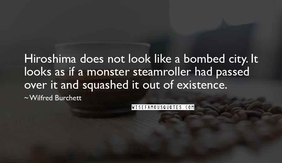 Wilfred Burchett Quotes: Hiroshima does not look like a bombed city. It looks as if a monster steamroller had passed over it and squashed it out of existence.