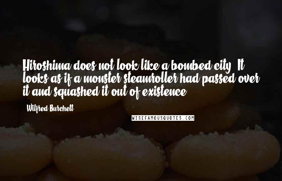 Wilfred Burchett Quotes: Hiroshima does not look like a bombed city. It looks as if a monster steamroller had passed over it and squashed it out of existence.