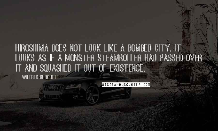 Wilfred Burchett Quotes: Hiroshima does not look like a bombed city. It looks as if a monster steamroller had passed over it and squashed it out of existence.