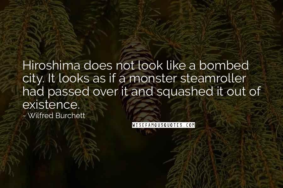 Wilfred Burchett Quotes: Hiroshima does not look like a bombed city. It looks as if a monster steamroller had passed over it and squashed it out of existence.