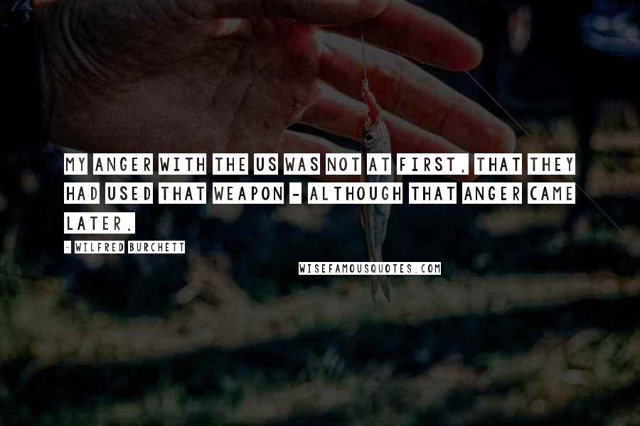Wilfred Burchett Quotes: My anger with the US was not at first, that they had used that weapon - although that anger came later.