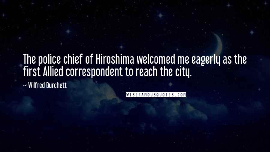 Wilfred Burchett Quotes: The police chief of Hiroshima welcomed me eagerly as the first Allied correspondent to reach the city.