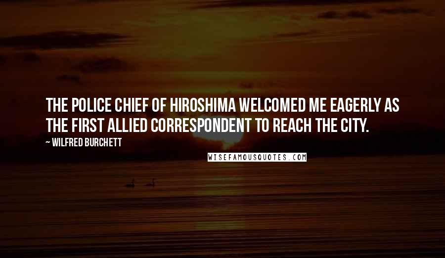 Wilfred Burchett Quotes: The police chief of Hiroshima welcomed me eagerly as the first Allied correspondent to reach the city.
