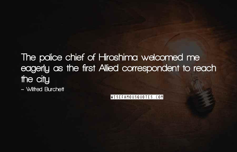 Wilfred Burchett Quotes: The police chief of Hiroshima welcomed me eagerly as the first Allied correspondent to reach the city.