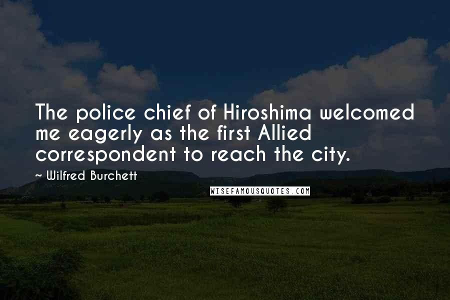 Wilfred Burchett Quotes: The police chief of Hiroshima welcomed me eagerly as the first Allied correspondent to reach the city.