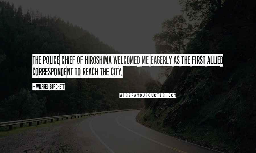 Wilfred Burchett Quotes: The police chief of Hiroshima welcomed me eagerly as the first Allied correspondent to reach the city.