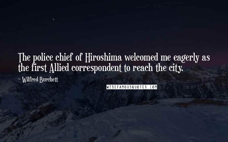 Wilfred Burchett Quotes: The police chief of Hiroshima welcomed me eagerly as the first Allied correspondent to reach the city.