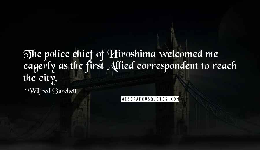 Wilfred Burchett Quotes: The police chief of Hiroshima welcomed me eagerly as the first Allied correspondent to reach the city.