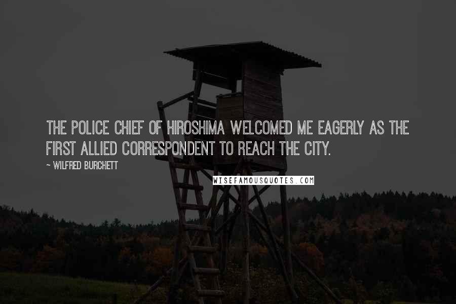 Wilfred Burchett Quotes: The police chief of Hiroshima welcomed me eagerly as the first Allied correspondent to reach the city.