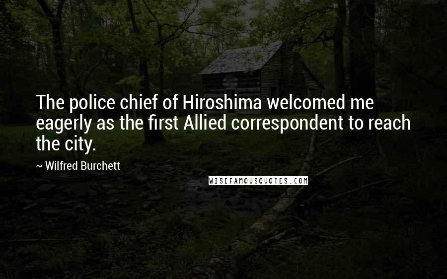Wilfred Burchett Quotes: The police chief of Hiroshima welcomed me eagerly as the first Allied correspondent to reach the city.