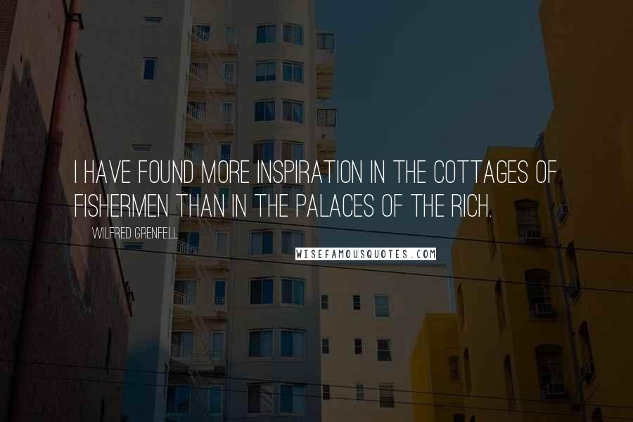 Wilfred Grenfell Quotes: I have found more inspiration in the cottages of fishermen than in the palaces of the rich.