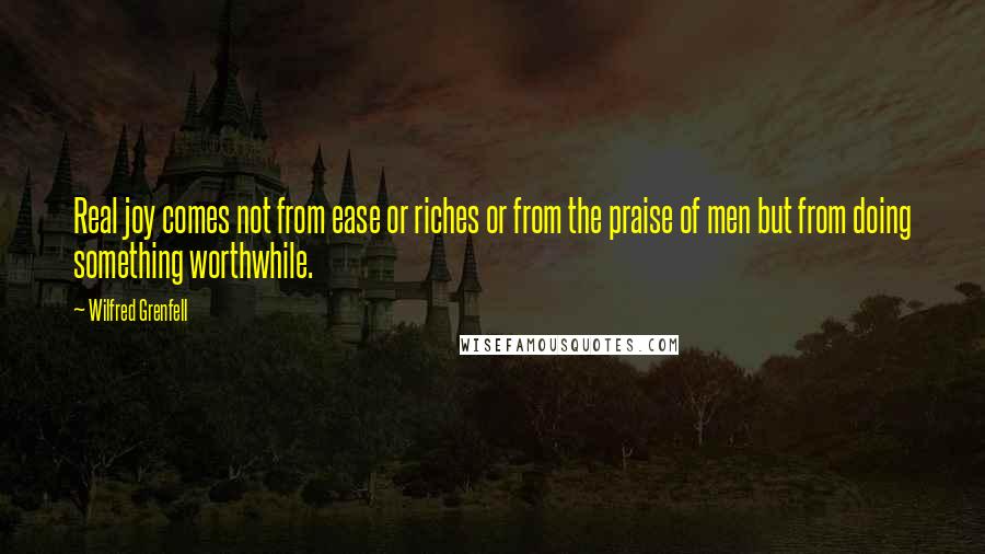 Wilfred Grenfell Quotes: Real joy comes not from ease or riches or from the praise of men but from doing something worthwhile.