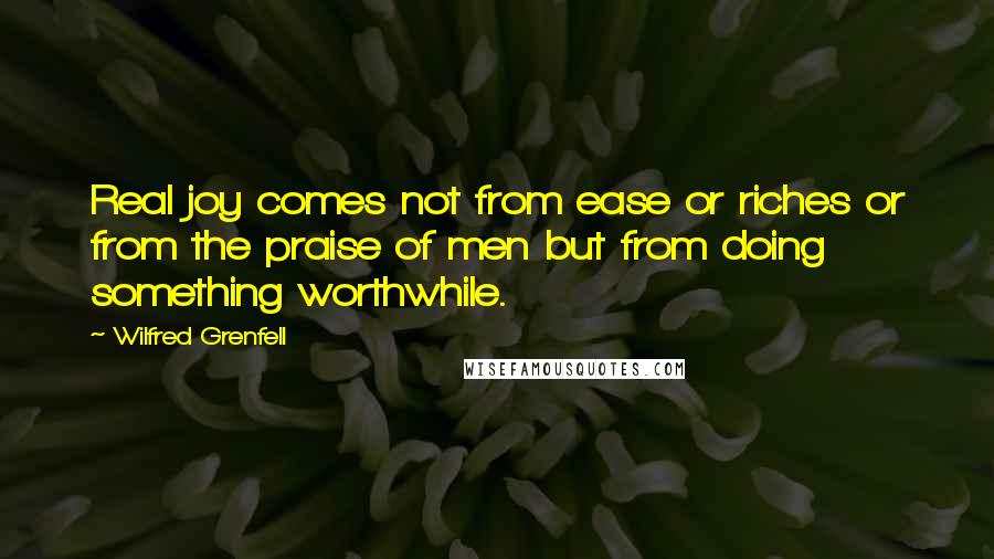 Wilfred Grenfell Quotes: Real joy comes not from ease or riches or from the praise of men but from doing something worthwhile.