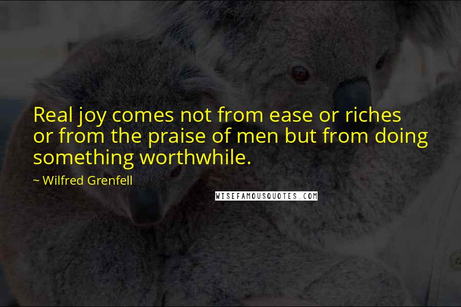 Wilfred Grenfell Quotes: Real joy comes not from ease or riches or from the praise of men but from doing something worthwhile.