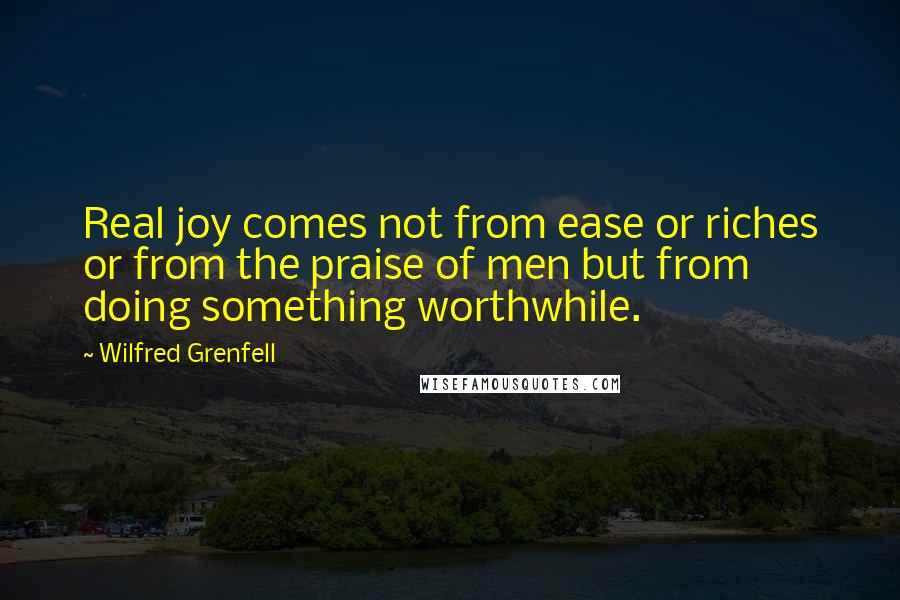 Wilfred Grenfell Quotes: Real joy comes not from ease or riches or from the praise of men but from doing something worthwhile.